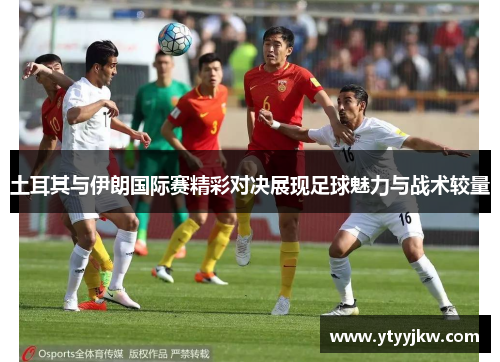 土耳其与伊朗国际赛精彩对决展现足球魅力与战术较量