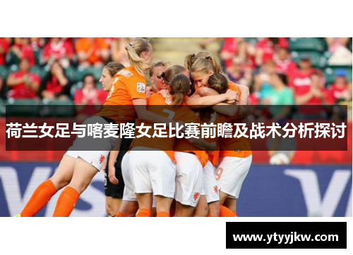荷兰女足与喀麦隆女足比赛前瞻及战术分析探讨
