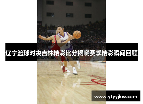 辽宁篮球对决吉林精彩比分揭晓赛季精彩瞬间回顾