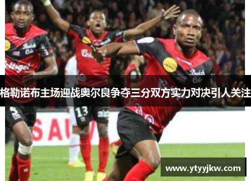格勒诺布主场迎战奥尔良争夺三分双方实力对决引人关注