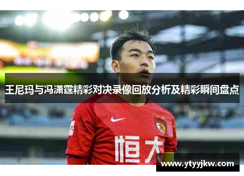王尼玛与冯潇霆精彩对决录像回放分析及精彩瞬间盘点