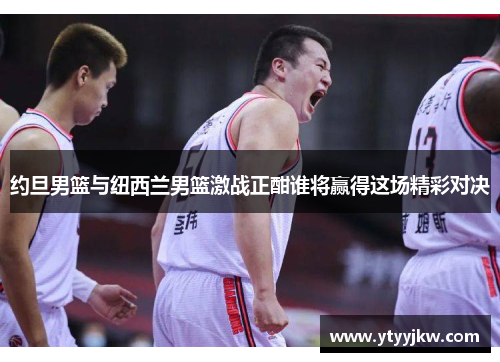 约旦男篮与纽西兰男篮激战正酣谁将赢得这场精彩对决